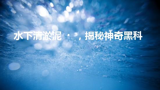 水下清淤泥，揭秘神奇黑科技！